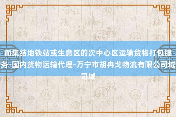 而集结地铁站或生意区的次中心区运输货物打包服务-国内货物运输代理-万宁市胡冉戈物流有限公司域