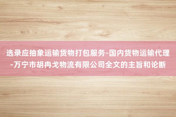 选录应抽象运输货物打包服务-国内货物运输代理-万宁市胡冉戈物流有限公司全文的主旨和论断
